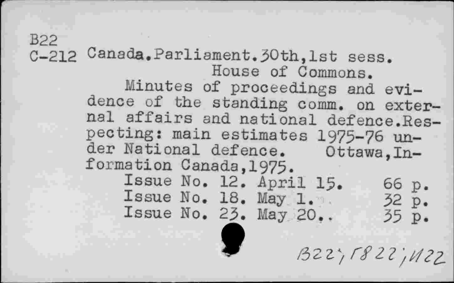 ﻿B22
C-212 Canada.Parliament.30th,1st sess.
House of Commons.
Minutes of proceedings and evidence of the standing comm, on external affairs and national defence.Respecting: main estimates 1975-76 under National defence. Ottawa,Information Canada,1975.
Issue No.	12.	April 15.	66	p.
Issue No.	18.	May 1.	32	p.
Issue No.	23.	May 20..	35	p.
9	/52Z} rfZ?